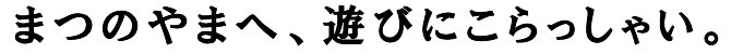 まつのやまへ、こらっしゃい！